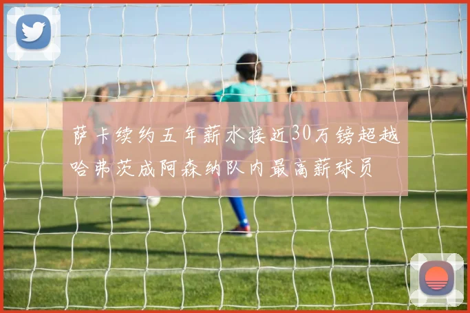 萨卡续约五年薪水接近30万镑超越哈弗茨成阿森纳队内最高薪球员