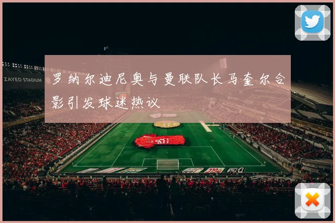 罗纳尔迪尼奥与曼联队长马奎尔合影引发球迷热议