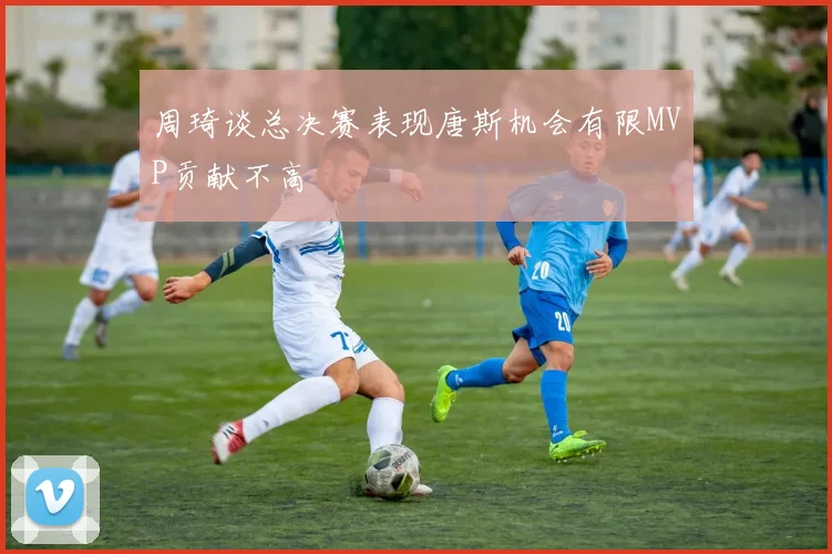 周琦谈总决赛表现唐斯机会有限MVP贡献不高
