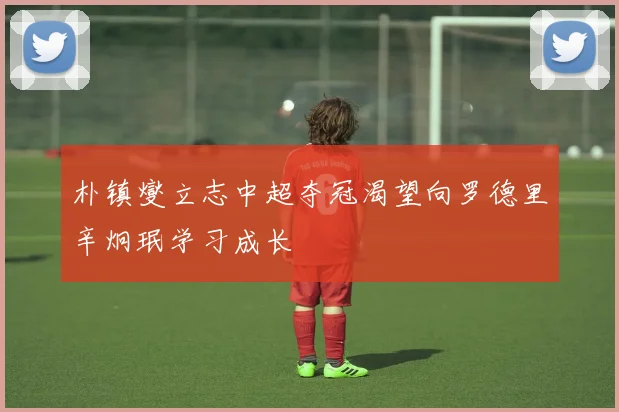 朴镇燮立志中超夺冠渴望向罗德里辛炯珉学习成长