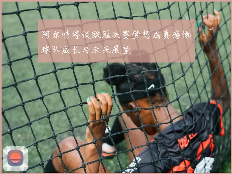 阿尔特塔谈欧冠决赛梦想成真感慨球队成长与未来展望