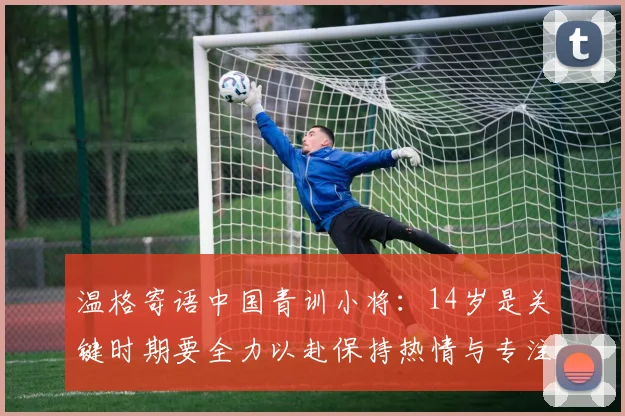 温格寄语中国青训小将：14岁是关键时期要全力以赴保持热情与专注