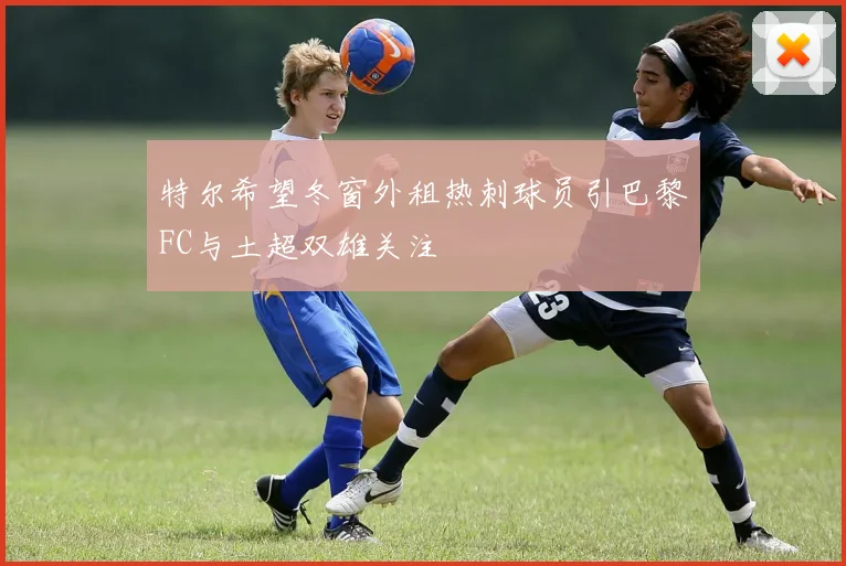 特尔希望冬窗外租热刺球员引巴黎FC与土超双雄关注