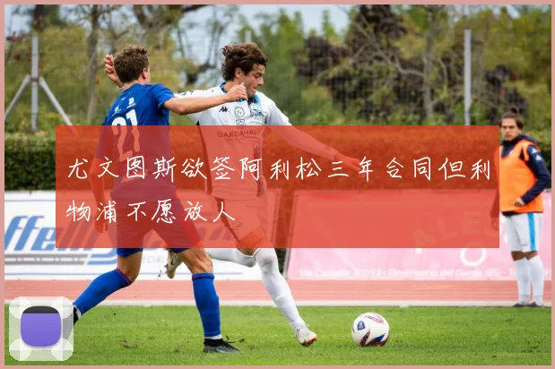 尤文图斯欲签阿利松三年合同但利物浦不愿放人