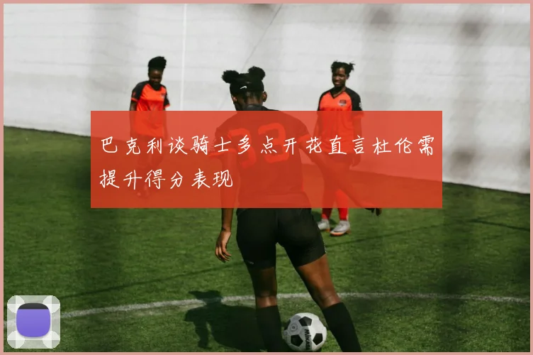 巴克利谈骑士多点开花直言杜伦需提升得分表现
