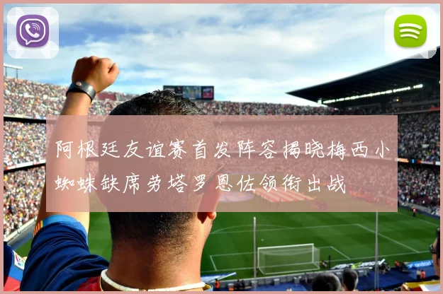 阿根廷友谊赛首发阵容揭晓梅西小蜘蛛缺席劳塔罗恩佐领衔出战