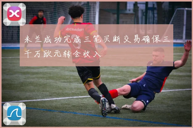 米兰成功完成三笔买断交易确保三千万欧元转会收入