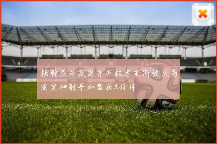 杨瀚森老友离开开拓者里斯被交易淘宝神射手加盟获A好评