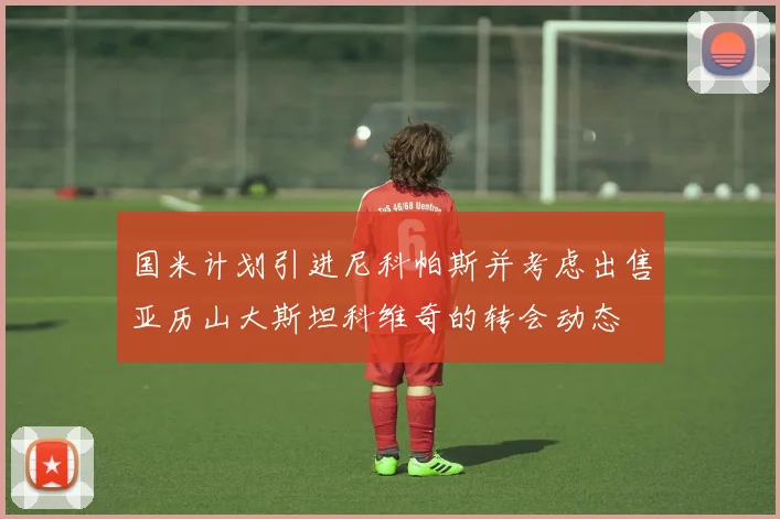 国米计划引进尼科帕斯并考虑出售亚历山大斯坦科维奇的转会动态